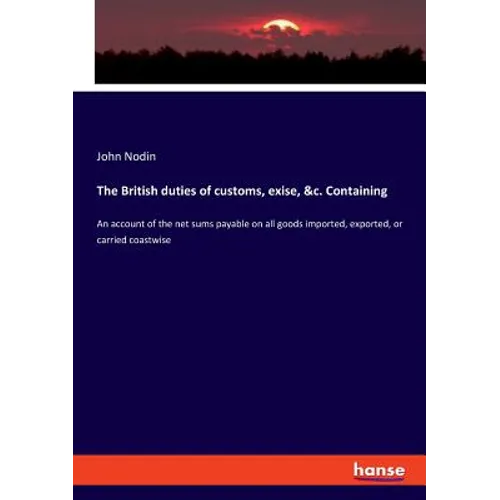 The British duties of customs, exise, &c. Containing: An account of the net sums payable on all goods imported, exported, or carried coastwise - Paperback