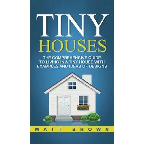 Tiny Houses: The Comprehensive Guide to Living in a Tiny House with Examples and Ideas of Designs - Hardcover