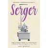 Serger: Beginner + Intermediate Guide to Serger: Serger Compendium: Upgrade Your Favorite Garments in 8 Steps and Make Your Serger at Your Whims - Paperback