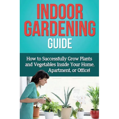 Indoor Gardening Guide: How to successfully grow plants and vegetables inside your home, apartment, or office! - Paperback