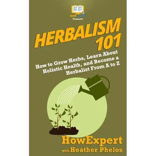 Herbalism 101: How to Grow Herbs, Learn About Holistic Health, and Become a Herbalist From A to Z - Paperback
