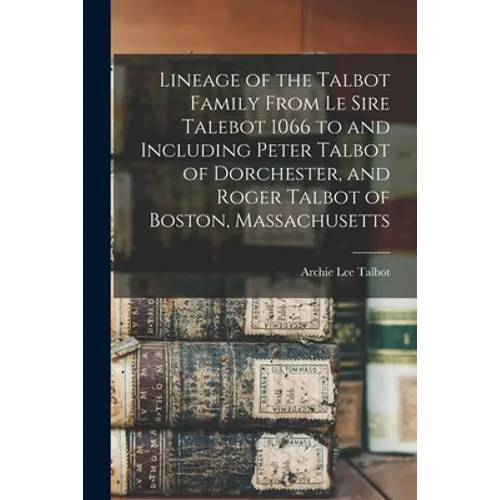 Lineage of the Talbot Family From Le Sire Talebot 1066 to and Including Peter Talbot of Dorchester, and Roger Talbot of Boston, Massachusetts - Paperback