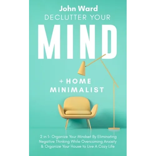 Declutter Your Mind + Home Minimalist: 2 in 1- Organize Your Mindset By Eliminating Negative Thinking While Overcoming Anxiety & Organize Your House t - Paperback