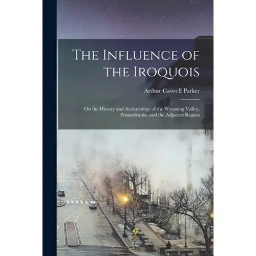 The Influence of the Iroquois: on the History and Archaeology of the Wyoming Valley, Pennsylvania, and the Adjacent Region - Paperback