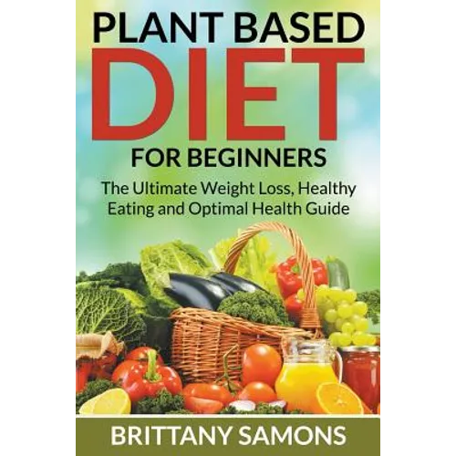 Plant Based Diet For Beginners: The Ultimate Weight Loss, Healthy Eating and Optimal Health Guide - Paperback