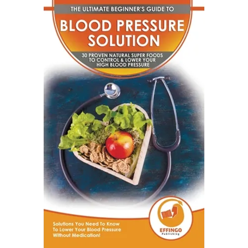 Blood Pressure Solution: The Ultimate Beginner's 30 Proven Natural Super Foods To Control & Lower Your High Blood Pressure - Solutions You Need To Kno - Paperback