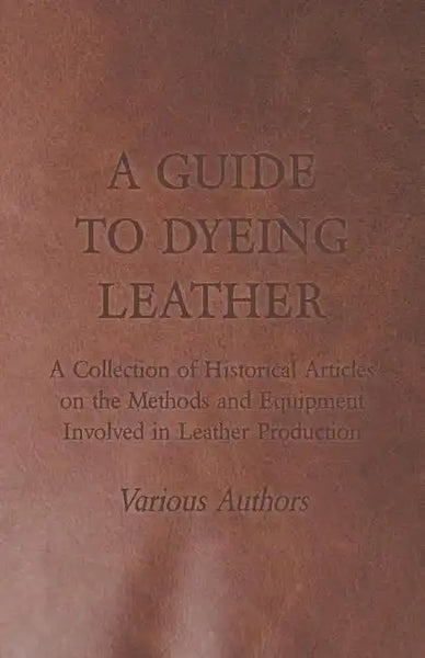 A Guide to Dyeing Leather - A Collection of Historical Articles on the Methods and Equipment Involved in Leather Production - Paperback