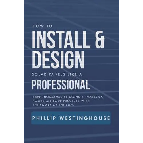 How to Install & Design Solar Panels Like a Professional: Save Thousands by Doing It Yourself Power All Your Projects with the Power of the Sun. - Paperback