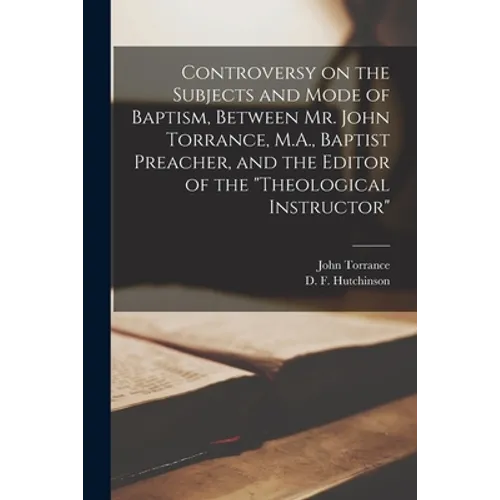 Controversy on the Subjects and Mode of Baptism, Between Mr. John Torrance, M.A., Baptist Preacher, and the Editor of the "Theological Instructor" [mi - Paperback