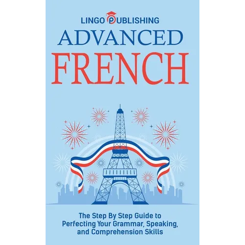 Advanced French: The Step By Step Guide to Perfecting Your Grammar, Speaking, and Comprehension Skills - Hardcover