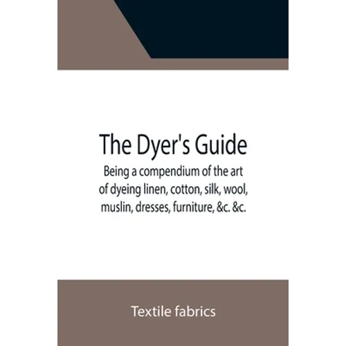 The Dyer's Guide Being a compendium of the art of dyeing linen, cotton, silk, wool, muslin, dresses, furniture, &c. &c.; with the method of scouring w - Paperback