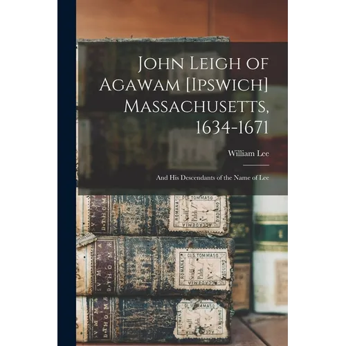 John Leigh of Agawam [Ipswich] Massachusetts, 1634-1671: and His Descendants of the Name of Lee - Paperback