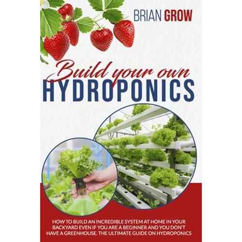Build Your Own Hydroponics: How to Build an Incredible System at Home in Your Backyard Even If You Are a Beginner and You Don't Have a Greenhouse. - Paperback