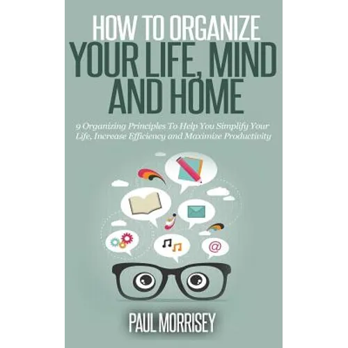 How to Organize Your Life, Mind and Home: 9 Organizing Principles To Help You Simplify Your Life, Increase Efficiency And Maximize Productivity. - Paperback