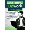 Mastering Upwork: The Ultimate Guide To Attracting, Converting, And Keeping Excellent Clients On Upwork - Paperback