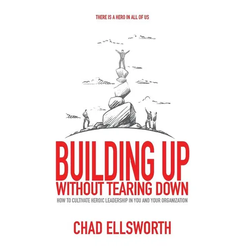 Building Up Without Tearing Down: How to Cultivate Heroic Leadership in You and Your Organization - Hardcover