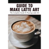 Guide To Make Latte Art: The Complete Guide To Pouring Latte Art: Etching Latte Art Guide - Paperback