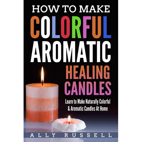 How to Make Colorful Aromatic Healing Candles: Learn to Make Naturally Colorful & Aromatic Candles At Home - Paperback
