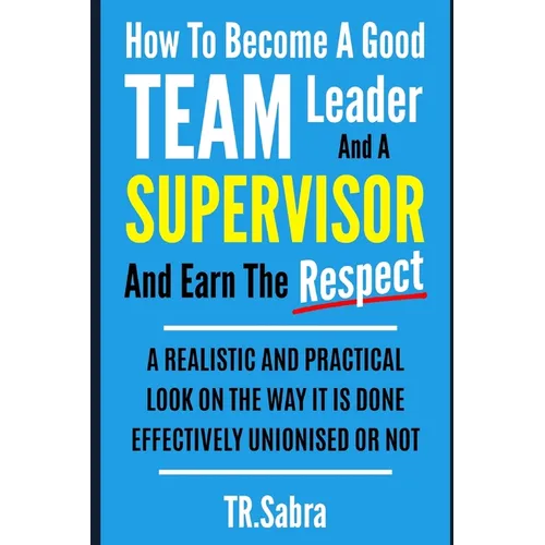 How to Become a Good Team Leader and a Supervisor and Earn the Respect: A Realistic and Practical Look at the Way It Is Done Effectively; Unionised or - Paperback