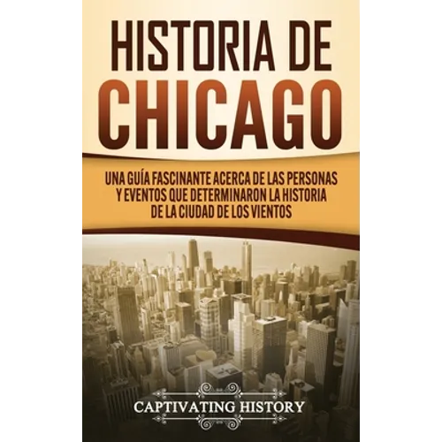 Historia de Chicago: Una Guía Fascinante Acerca de las Personas y Eventos que Determinaron la Historia de la Ciudad de los Vientos - Hardcover