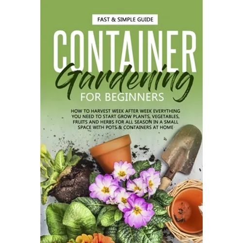 Container Gardening for Beginners: How to Harvest Week After Week, Everything You Need to Know to Start Growing Plants, Vegetables, Fruits and Herbs f - Paperback