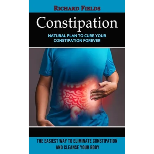 Constipation: Natural Plan to Cure Your Constipation Forever (The Easiest Way to Eliminate Constipation and Cleanse Your Body) - Paperback