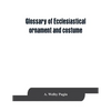Glossary of ecclesiastical ornament and costume, compiled from ancient authorities and examples - Paperback