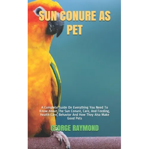 Sun Conure as Pet: A Complete Guide On Everything You Need To Know About The Sun Conure, Care, And Feeding, Health Care, Behavior And How - Paperback