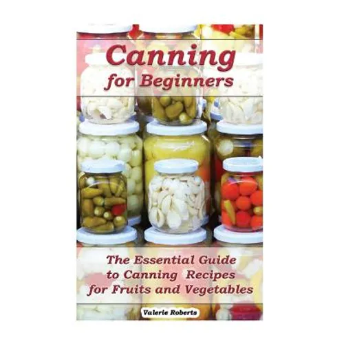 Canning for Beginners: The Essential Guide to Canning Recipes for Fruits and Vegetables: (Home Canning, Canning Vegetables, Canning Fruits) - Paperback