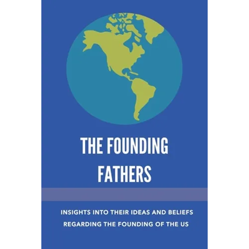 The Founding Fathers: Insights Into Their Ideas And Beliefs Regarding The Founding Of The Us: The Founders Of America - Paperback