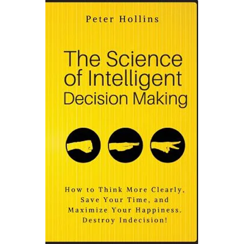 The Science of Intelligent Decision Making: How to Think More Clearly, Save Your Time, and Maximize Your Happiness. Destroy Indecision! - Paperback