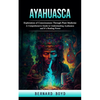 Ayahuasca: Exploration of Consciousness Through Plant Medicine (A Comprehensive Guide to Understanding Ayahuasca and It's Healing Power) - Paperback