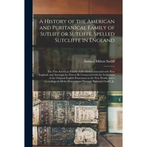A History of the American and Puritanical Family of Sutliff or Sutliffe, Spelled Sutcliffe in England: the First American Family (A.D. 1614) Connected - Paperback