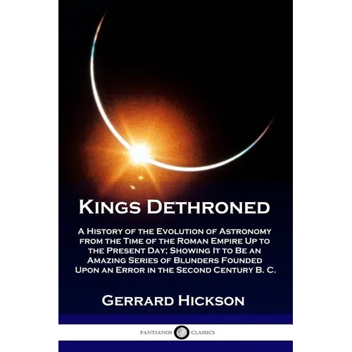 Kings Dethroned: A History of the Evolution of Astronomy from the Time of the Roman Empire Up to the Present Day; Showing It to Be an A - Paperback