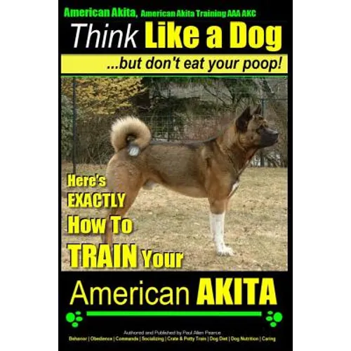 American Akita, American Akita Training AAA AKC Think Like a Dog But Don't Eat Your Poop!: Here's EXACTLY How To TRAIN Your American Akita - Paperback