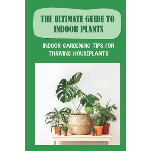 The Ultimate Guide To Indoor Plants: Indoor Gardening Tips For Thriving Houseplants: How To Grow And Care For Indoor Plants - Paperback