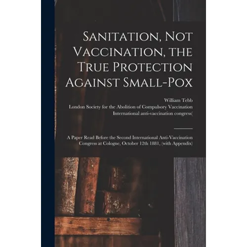 Sanitation, Not Vaccination, the True Protection Against Small-pox: a Paper Read Before the Second International Anti-Vaccination Congress at Cologne, - Paperback