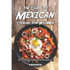The Guide to Mexican Cooking for Beginners: The Top Mexican Cookbook That You Must Get - Paperback