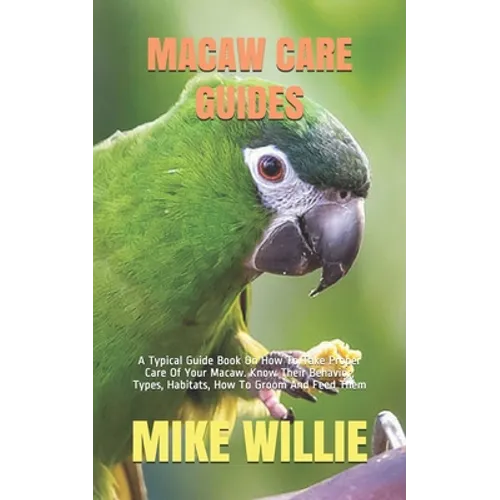 Macaw Care Guides: A Typical Guide Book On How To Take Proper Care Of Your Macaw. Know Their Behavior, Types, Habitats, How To Groom And Feed Them - Paperback