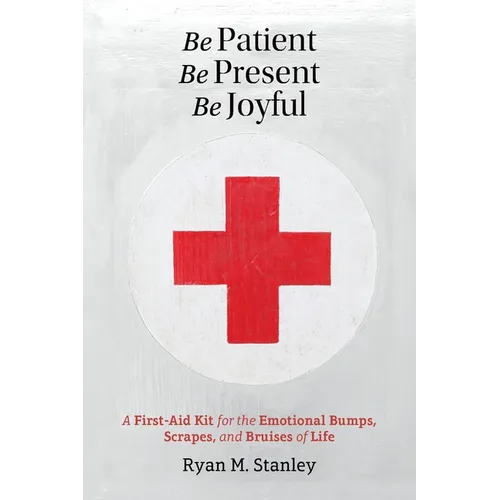 Be Patient, Be Present, Be Joyful: A First-Aid Kit for the Emotional Bumps, Scrapes, and Bruises of Life - Paperback