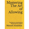 Mastering The Art of Allowing: The Keys to Unlocking and Receiving Your Prayers - Paperback