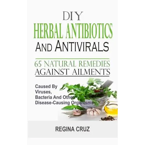 DIY Herbal Antibiotics And Antivirals: 65 Natural Remedies Against Ailments Caused By Viruses, Bacteria And Other Disease-Causing Organisms - Paperback