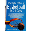 How to Be Better At Basketball in 21 days: The Ultimate Guide to Drastically Improving Your Basketball Shooting, Passing and Dribbling Skills - Paperback