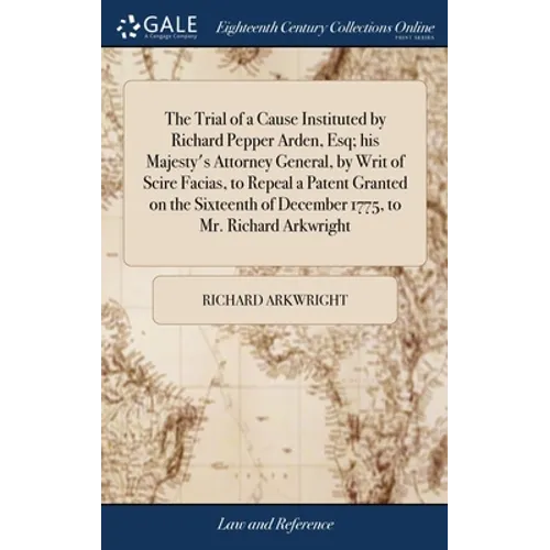 The Trial of a Cause Instituted by Richard Pepper Arden, Esq; his Majesty's Attorney General, by Writ of Scire Facias, to Repeal a Patent Granted on t - Hardcover