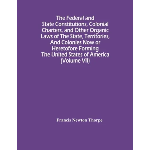 The Federal And State Constitutions, Colonial Charters, And Other Organic Laws Of The State, Territories, And Colonies Now Or Heretofore Forming The U - Paperback