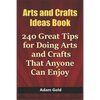 Arts and Crafts Ideas Book: 240 Great Tips for Doing Arts and Crafts That Anyone Can Enjoy - Paperback