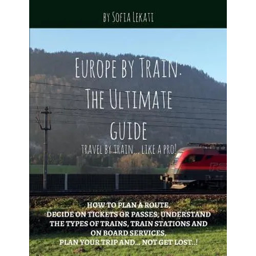 Europe by Train: The Ultimate Guide: How to plan a route, decide on tickets or passes, understand the types of trains, train stations a - Paperback