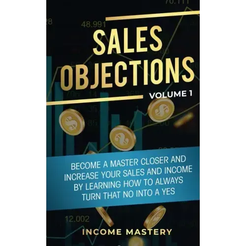 Sales Objections: Become a Master Closer and Increase Your Sales and Income by Learning How to Always Turn That No into a Yes Volume 1 - Paperback