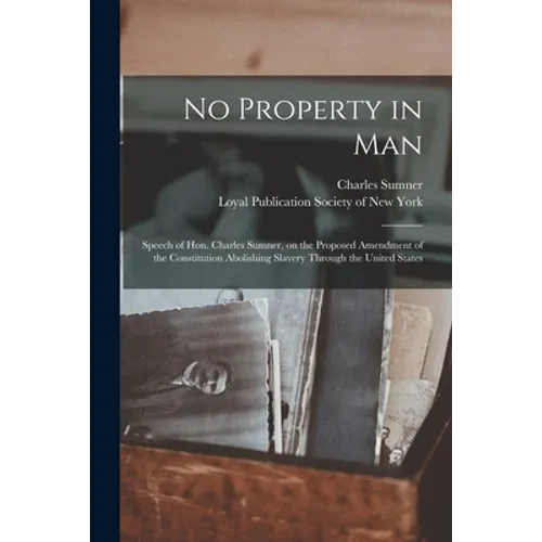 No Property in Man: Speech of Hon. Charles Sumner, on the Proposed Amendment of the Constitution Abolishing Slavery Through the United States - Paperback