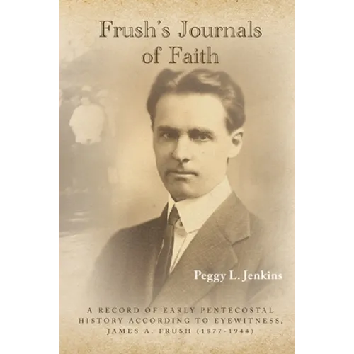 Frush's Journals of Faith: A RECORD OF EARLY 20th CENTURY PENTECOSTAL HISTORY ACCORDING TO EYEWITNESS, JAMES A. FRUSH (1877-1944) - Paperback
